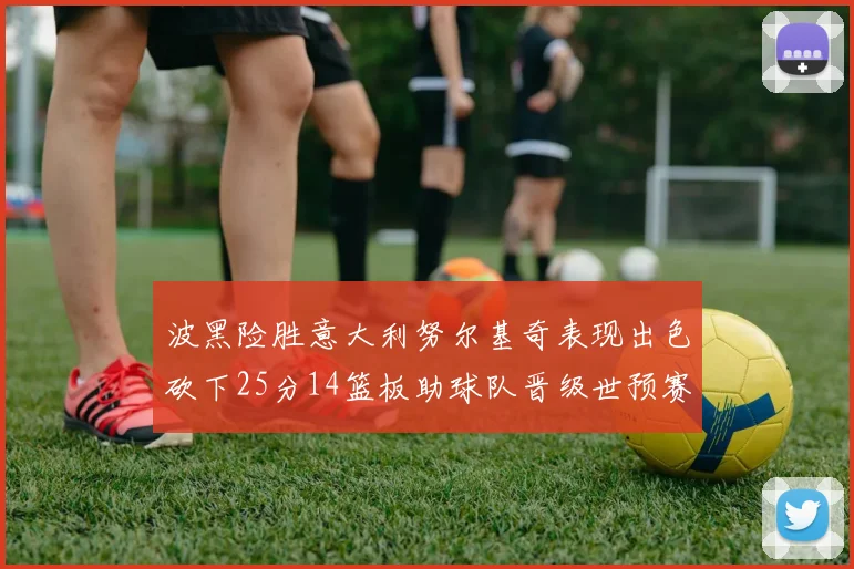 波黑险胜意大利努尔基奇表现出色砍下25分14篮板助球队晋级世预赛
