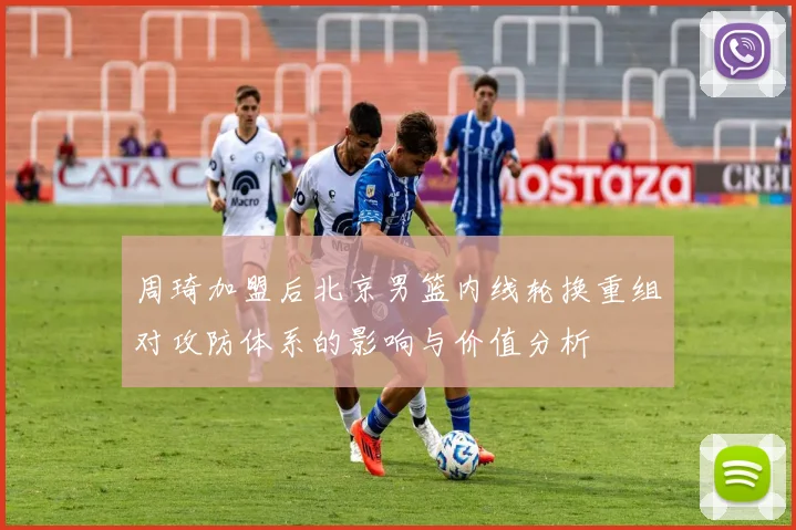 周琦加盟后北京男篮内线轮换重组对攻防体系的影响与价值分析