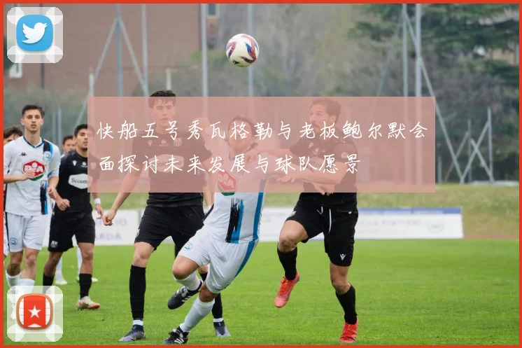 快船五号秀瓦格勒与老板鲍尔默会面探讨未来发展与球队愿景