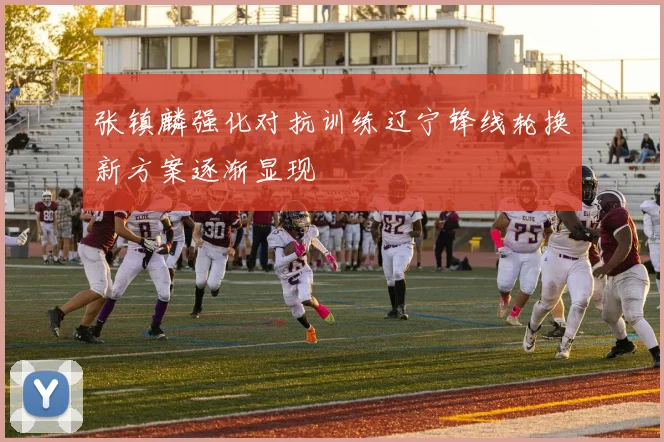 张镇麟强化对抗训练辽宁锋线轮换新方案逐渐显现