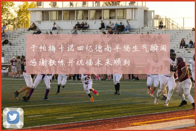 于帕梅卡诺回忆德尚半场生气瞬间感谢教练并祝福未来顺利