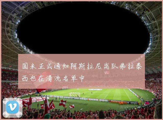 国米正式通知阿斯拉尼离队弗拉泰西也在清洗名单中