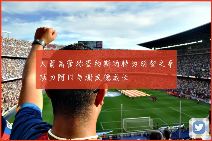 火箭高管称签约斯玛特为明智之举助力阿门与谢泼德成长