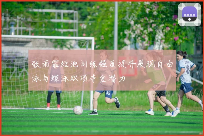 张雨霏短池训练强度提升展现自由泳与蝶泳双项夺金潜力