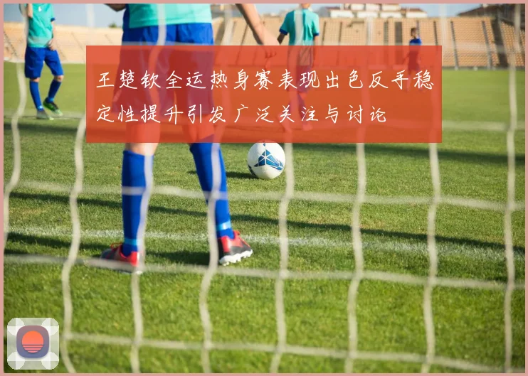 王楚钦全运热身赛表现出色反手稳定性提升引发广泛关注与讨论